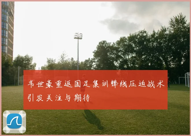韦世豪重返国足集训锋线压迫战术引发关注与期待