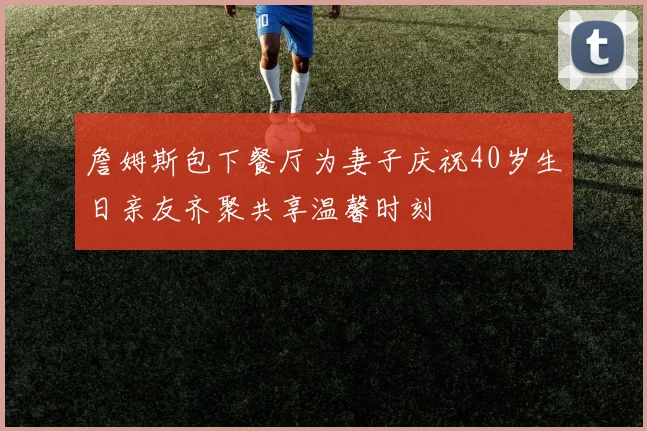 詹姆斯包下餐厅为妻子庆祝40岁生日亲友齐聚共享温馨时刻