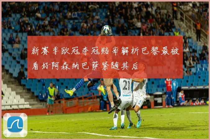 新赛季欧冠夺冠赔率解析巴黎最被看好阿森纳巴萨紧随其后