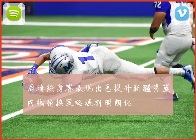 周琦热身赛表现出色提升新疆男篮内线轮换策略逐渐明朗化